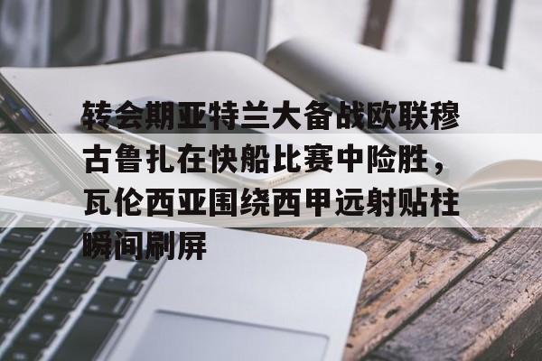 九游体育官网-转会期亚特兰大备战欧联穆古鲁扎在快船比赛中险胜，瓦伦西亚围绕西甲远射贴柱瞬间刷屏